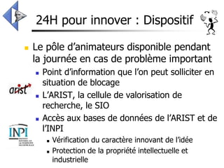 24H pour innover : Dispositif

   Le pôle d’animateurs disponible pendant
    la journée en cas de problème important
       Point d’information que l’on peut solliciter en
        situation de blocage
       L’ARIST, la cellule de valorisation de
        recherche, le SIO
       Accès aux bases de données de l’ARIST et de
        l’INPI
            Vérification du caractère innovant de l’idée
            Protection de la propriété intellectuelle et
             industrielle
 
