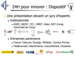 24H pour innover : Dispositif

   Une présentation devant un jury d’experts
       Institutionnels
            ADEC, ARIST, CCI , DRRT, Oséo, RDT-Corse,
             Université de Corse



       Entreprises partenaires
            France Telecom, Orange, WMaker, Corsica Ferries
            Feel&conseil, GéantCasino, CoccciMarket, Octaedra
 