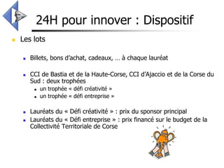24H pour innover : Dispositif
   Les lots

       Billets, bons d’achat, cadeaux, … à chaque lauréat

       CCI de Bastia et de la Haute-Corse, CCI d’Ajaccio et de la Corse du
        Sud : deux trophées
            un trophée « défi créativité »
            un trophée « défi entreprise »

       Lauréats du « Défi créativité » : prix du sponsor principal
       Lauréats du « Défi entreprise » : prix financé sur le budget de la
        Collectivité Territoriale de Corse
 