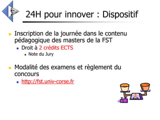 24H pour innover : Dispositif

   Inscription de la journée dans le contenu
    pédagogique des masters de la FST
       Droit à 2 crédits ECTS
            Note du Jury


   Modalité des examens et règlement du
    concours
       http://fst.univ-corse.fr
 