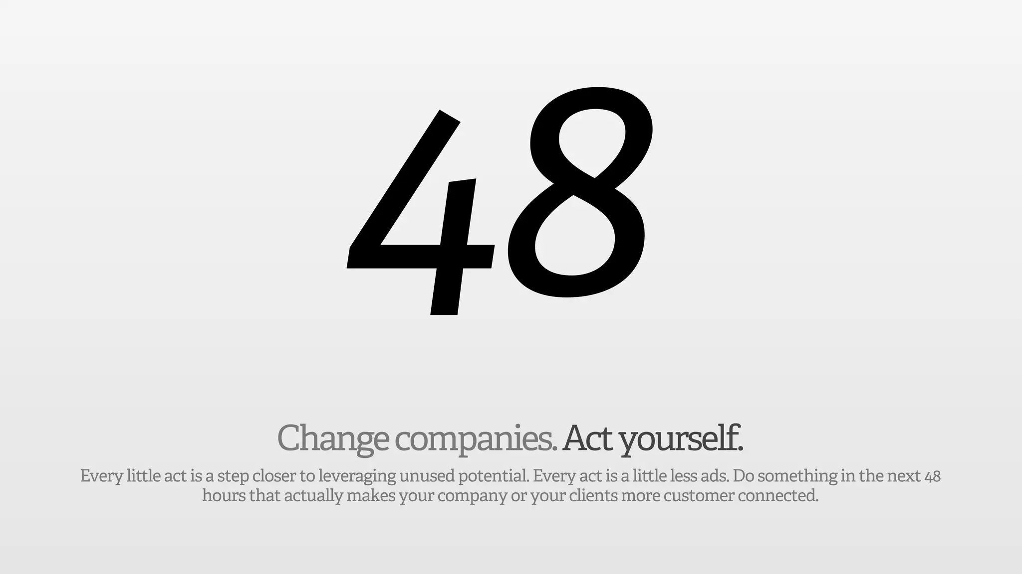 48
                            Change companies. Act yourself.
Every little act is a step closer to leveraging unused potential. Every act is a little less ads. Do something in the next 48
                   hours that actually makes your company or your clients more customer connected.
 