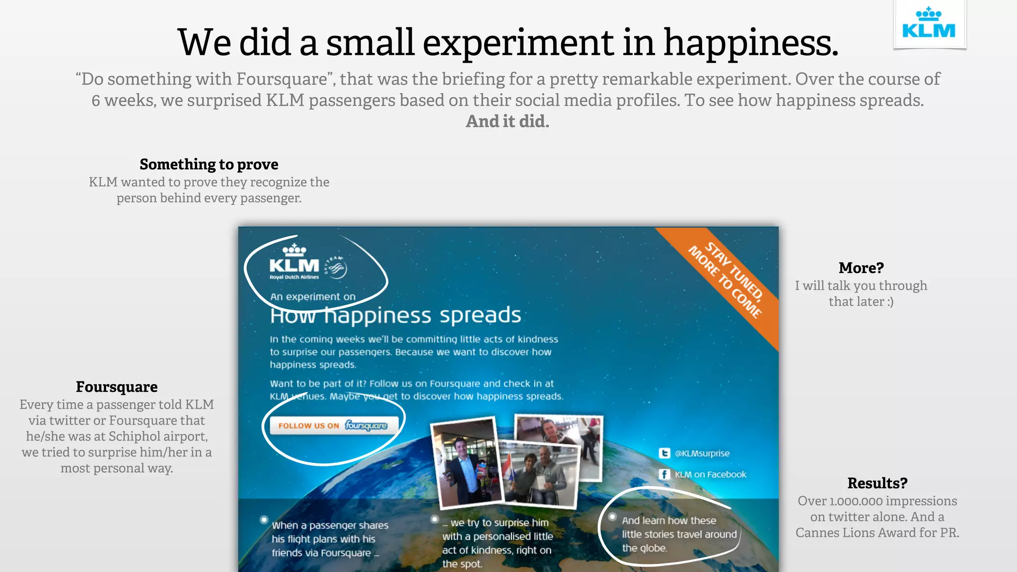 We did a small experiment in happiness.
         “Do something with Foursquare”, that was the briefing for a pretty remarkable experiment. Over the course of
           6 weeks, we surprised KLM passengers based on their social media profiles. To see how happiness spreads.
                                                         And it did.

                    Something to prove
           KLM wanted to prove they recognize the
              person behind every passenger.




                                                                                                         More?
                                                                                                  I will talk you through
                                                                                                         that later :)




         Foursquare
Every time a passenger told KLM
 via twitter or Foursquare that
 he/she was at Schiphol airport,
we tried to surprise him/her in a
       most personal way.
                                                                                                           Results?
                                                                                                  Over 1.000.000 impressions
                                                                                                    on twitter alone. And a
                                                                                                  Cannes Lions Award for PR.
 