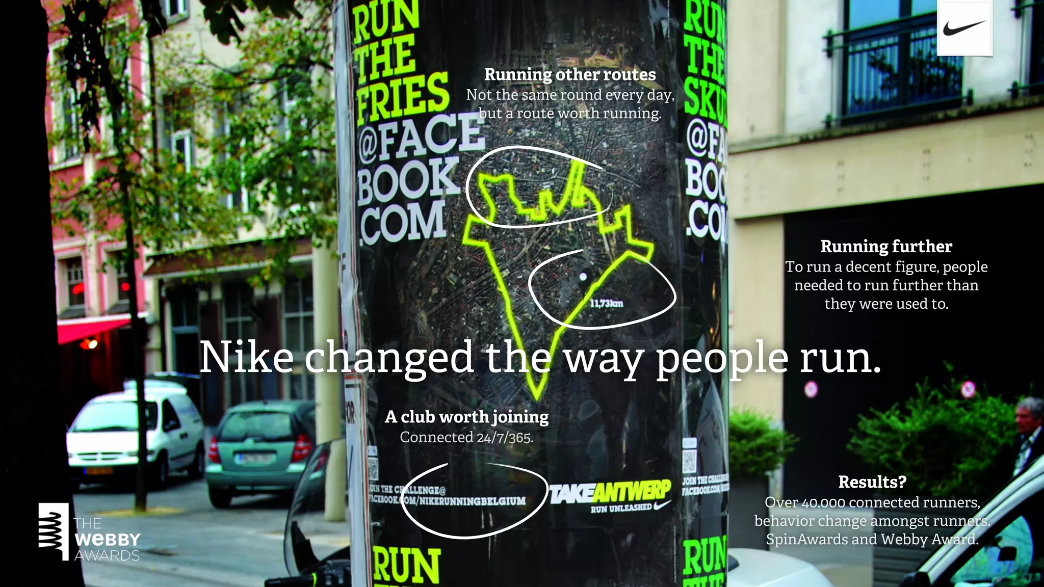 Running other routes
                  Not the same round every day,
                   but a route worth running.




                                                           Running further
                                                      To run a decent figure, people
                                                       needed to run further than
                                                           they were used to.



Nike changed the way people run.
        A club worth joining
         Connected 24/7/365.


                                                             Results?
                                                   Over 40.000 connected runners,
                                                  behavior change amongst runners.
                                                   SpinAwards and Webby Award.
 