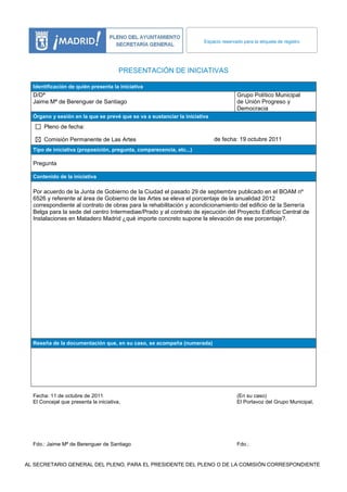 Espacio reservado para la etiqueta de registro




                                        PRESENTACIÓN DE INICIATIVAS

  Identificación de quién presenta la iniciativa
  D/Dª                                                                                Grupo Político Municipal
  Jaime Mª de Berenguer de Santiago                                                   de Unión Progreso y
                                                                                      Democracia
  Órgano y sesión en la que se prevé que se va a sustanciar la iniciativa
      Pleno de fecha:

      Comisión Permanente de Las Artes                                      de fecha: 19 octubre 2011
  Tipo de iniciativa (proposición, pregunta, comparecencia, etc...)

  Pregunta

  Contenido de la iniciativa

  Por acuerdo de la Junta de Gobierno de la Ciudad el pasado 29 de septiembre publicado en el BOAM nº
  6526 y referente al área de Gobierno de las Artes se eleva el porcentaje de la anualidad 2012
  correspondiente al contrato de obras para la rehabilitación y acondicionamiento del edificio de la Serrería
  Belga para la sede del centro Intermediae/Prado y al contrato de ejecución del Proyecto Edificio Central de
  Instalaciones en Matadero Madrid ¿qué importe concreto supone la elevación de ese porcentaje?.




  Reseña de la documentación que, en su caso, se acompaña (numerada)




  Fecha: 11 de octubre de 2011                                                        (En su caso)
  El Concejal que presenta la iniciativa,                                             El Portavoz del Grupo Municipal,




  Fdo.: Jaime Mª de Berenguer de Santiago                                             Fdo.:


AL SECRETARIO GENERAL DEL PLENO, PARA EL PRESIDENTE DEL PLENO O DE LA COMISIÓN CORRESPONDIENTE
 