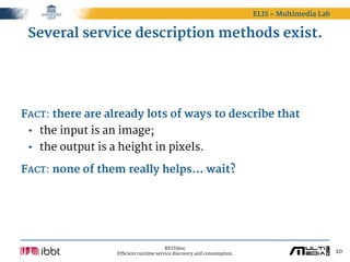 ELIS – Multimedia Lab


 Several service description methods exist.




FACT: there are already lots of ways to describe that
 • the input is an image;
 • the output is a height in pixels.

FACT: none of them really helps... wait?




                                        RESTdesc
                  Efficient runtime service discovery and consumption.                           10
 