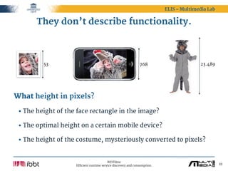 ELIS – Multimedia Lab


       They don’t describe functionality.



         53                                                    768                       23.489




What height in pixels?

 • The height of the face rectangle in the image?
 • The optimal height on a certain mobile device?
 • The height of the costume, mysteriously converted to pixels?

                                          RESTdesc
                    Efficient runtime service discovery and consumption.                           11
 