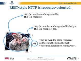 ELIS – Multimedia Lab


REST-style HTTP is resource-oriented.
        http://example.com/images/wolfie
        This is a resource.



                       http://example.com/images/wolfie/height
                       This is a resource, too.




                                  They’re even the same resources
                    768           as those on the Semantic Web:
                                  “Resource Description Framework”.




                                 RESTdesc
           Efficient runtime service discovery and consumption.                           15
 