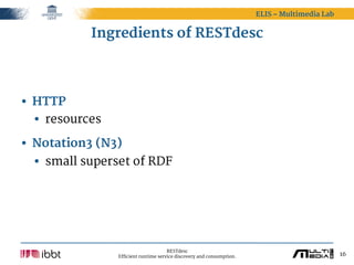 ELIS – Multimedia Lab


           Ingredients of RESTdesc




• HTTP
  • resources
• Notation3 (N3)
  • small superset of RDF




                                      RESTdesc
                Efficient runtime service discovery and consumption.                           16
 