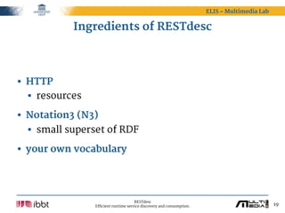 ELIS – Multimedia Lab


           Ingredients of RESTdesc




• HTTP
  • resources
• Notation3 (N3)
  • small superset of RDF
• your own vocabulary



                                      RESTdesc
                Efficient runtime service discovery and consumption.                           19
 