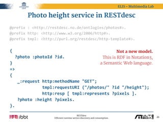 ELIS – Multimedia Lab


         Photo height service in RESTdesc
@prefix  :  <http://restdesc.no.de/ontlogies/photos#>.
@prefix  http:  <http://www.w3.org/2006/http#>.
@prefix  tmpl:  <http://purl.org/restdesc/http-­‐template#>.

{                                                           Not a new model.
    ?photo  :photoId  ?id.                          This is RDF in Notation3,
}                                                  a Semantic Web language.
=>
{
      _:request  http:methodName  "GET";
                          tmpl:requestURI  ("/photos/"  ?id  "/height");
                          http:resp  [  tmpl:represents  ?pixels  ].
      ?photo  :height  ?pixels.
}.

                                              RESTdesc
                        Efficient runtime service discovery and consumption.                           21
 