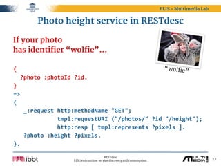 ELIS – Multimedia Lab


         Photo height service in RESTdesc

If your photo
has identifier “wolfie”...

{                                                            “wolfie
                                                                    ”
    ?photo  :photoId  ?id.
}
=>
{
      _:request  http:methodName  "GET";
                          tmpl:requestURI  ("/photos/"  ?id  "/height");
                          http:resp  [  tmpl:represents  ?pixels  ].
      ?photo  :height  ?pixels.
}.

                                             RESTdesc
                       Efficient runtime service discovery and consumption.                           22
 