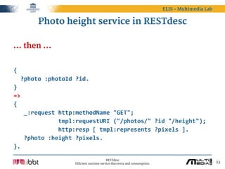 ELIS – Multimedia Lab


         Photo height service in RESTdesc

... then ...


{
    ?photo  :photoId  ?id.
}
=>
{
      _:request  http:methodName  "GET";
                          tmpl:requestURI  ("/photos/"  ?id  "/height");
                          http:resp  [  tmpl:represents  ?pixels  ].
      ?photo  :height  ?pixels.
}.

                                             RESTdesc
                       Efficient runtime service discovery and consumption.                           23
 