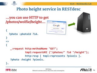 ELIS – Multimedia Lab


         Photo height service in RESTdesc

...you can use HTTP to get
/photos/wolfie/height...

{
    ?photo  :photoId  ?id.
}
=>
{
      _:request  http:methodName  "GET";
                          tmpl:requestURI  ("/photos/"  ?id  "/height");
                          http:resp  [  tmpl:represents  ?pixels  ].
      ?photo  :height  ?pixels.
}.

                                             RESTdesc
                       Efficient runtime service discovery and consumption.                           24
 