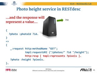 ELIS – Multimedia Lab


         Photo height service in RESTdesc

...and the response will                                                      768
represent a value...

{
    ?photo  :photoId  ?id.
}
=>
{
      _:request  http:methodName  "GET";
                          tmpl:requestURI  ("/photos/"  ?id  "/height");
                          http:resp  [  tmpl:represents  ?pixels  ].
      ?photo  :height  ?pixels.
}.

                                             RESTdesc
                       Efficient runtime service discovery and consumption.                                 25
 