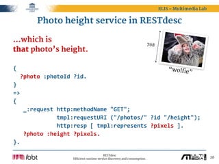 ELIS – Multimedia Lab


         Photo height service in RESTdesc

...which is                                                                   768
that photo’s height.

{                                                             “wolfie
                                                                     ”
    ?photo  :photoId  ?id.
}
=>
{
      _:request  http:methodName  "GET";
                          tmpl:requestURI  ("/photos/"  ?id  "/height");
                          http:resp  [  tmpl:represents  ?pixels  ].
      ?photo  :height  ?pixels.
}.

                                             RESTdesc
                       Efficient runtime service discovery and consumption.                                 26
 