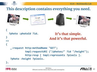 ELIS – Multimedia Lab


This description contains everything you need.

                                                                                768



  “wolfie”
                                                                                       “wolfie
                                                                                              ”

{
    ?photo  :photoId  ?id.                      It’s that simple.
}
                                            And it’s that powerful.
=>
{
      _:request  http:methodName  "GET";
                          tmpl:requestURI  ("/photos/"  ?id  "/height");
                          http:resp  [  tmpl:represents  ?pixels  ].
      ?photo  :height  ?pixels.
}.

                                             RESTdesc
                       Efficient runtime service discovery and consumption.                           27
 