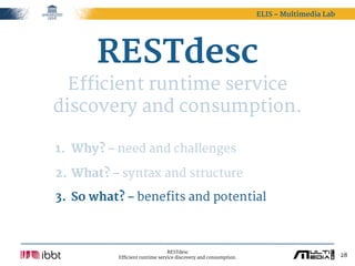 ELIS – Multimedia Lab




       RESTdesc
  Efficient runtime service
discovery and consumption.

1. Why? – need and challenges

2. What? – syntax and structure

3. So what? – benefits and potential



                                RESTdesc
          Efficient runtime service discovery and consumption.                           28
 
