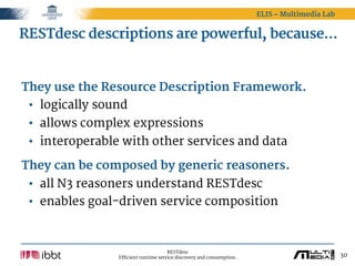ELIS – Multimedia Lab


RESTdesc descriptions are powerful, because…


They use the Resource Description Framework.
 • logically sound
 • allows complex expressions
 • interoperable with other services and data

They can be composed by generic reasoners.
 • all N3 reasoners understand RESTdesc
 • enables goal-driven service composition



                                      RESTdesc
                Efficient runtime service discovery and consumption.                           30
 