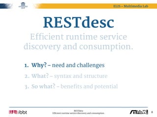 ELIS – Multimedia Lab




       RESTdesc
  Efficient runtime service
discovery and consumption.

1. Why? – need and challenges

2. What? – syntax and structure

3. So what? – benefits and potential



                                RESTdesc
          Efficient runtime service discovery and consumption.                           8
 