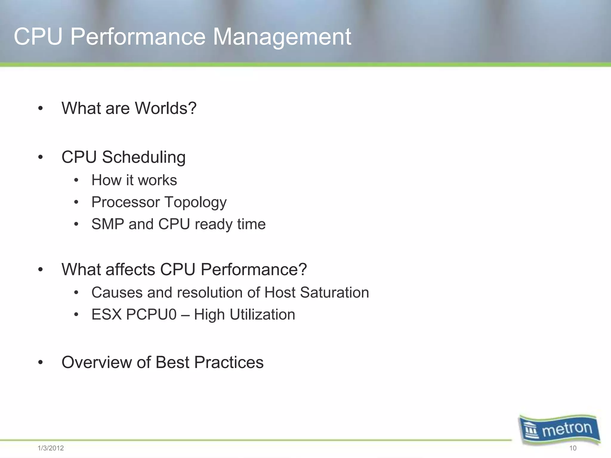 CPU Performance Management

 •      What are Worlds?

 •      CPU Scheduling
            • How it works
            • Processor Topology
            • SMP and CPU ready time


 •      What affects CPU Performance?
            • Causes and resolution of Host Saturation
            • ESX PCPU0 – High Utilization


 •      Overview of Best Practices



 1/3/2012                                                10
 