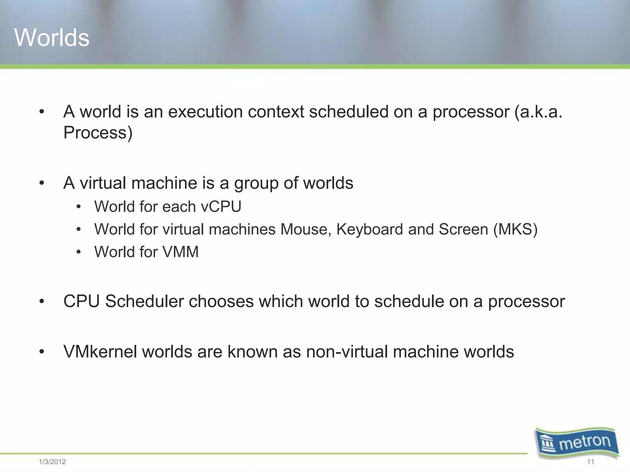 Worlds

 •      A world is an execution context scheduled on a processor (a.k.a.
        Process)

 •      A virtual machine is a group of worlds
            • World for each vCPU
            • World for virtual machines Mouse, Keyboard and Screen (MKS)
            • World for VMM


 •      CPU Scheduler chooses which world to schedule on a processor

 •      VMkernel worlds are known as non-virtual machine worlds




 1/3/2012                                                                   11
 