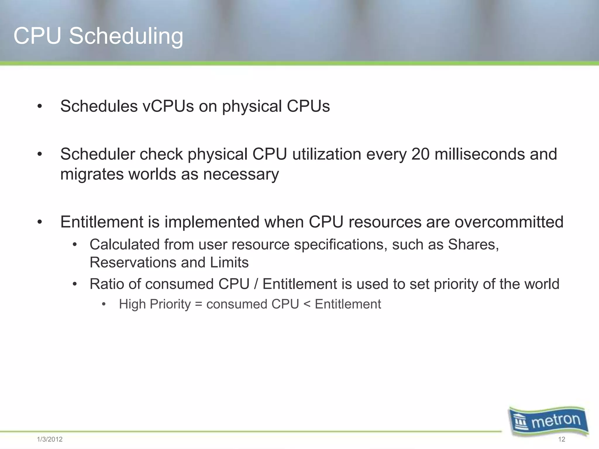 CPU Scheduling

 •      Schedules vCPUs on physical CPUs

 •      Scheduler check physical CPU utilization every 20 milliseconds and
        migrates worlds as necessary

 •      Entitlement is implemented when CPU resources are overcommitted
            • Calculated from user resource specifications, such as Shares,
              Reservations and Limits
            • Ratio of consumed CPU / Entitlement is used to set priority of the world
                • High Priority = consumed CPU < Entitlement




 1/3/2012                                                                            12
 