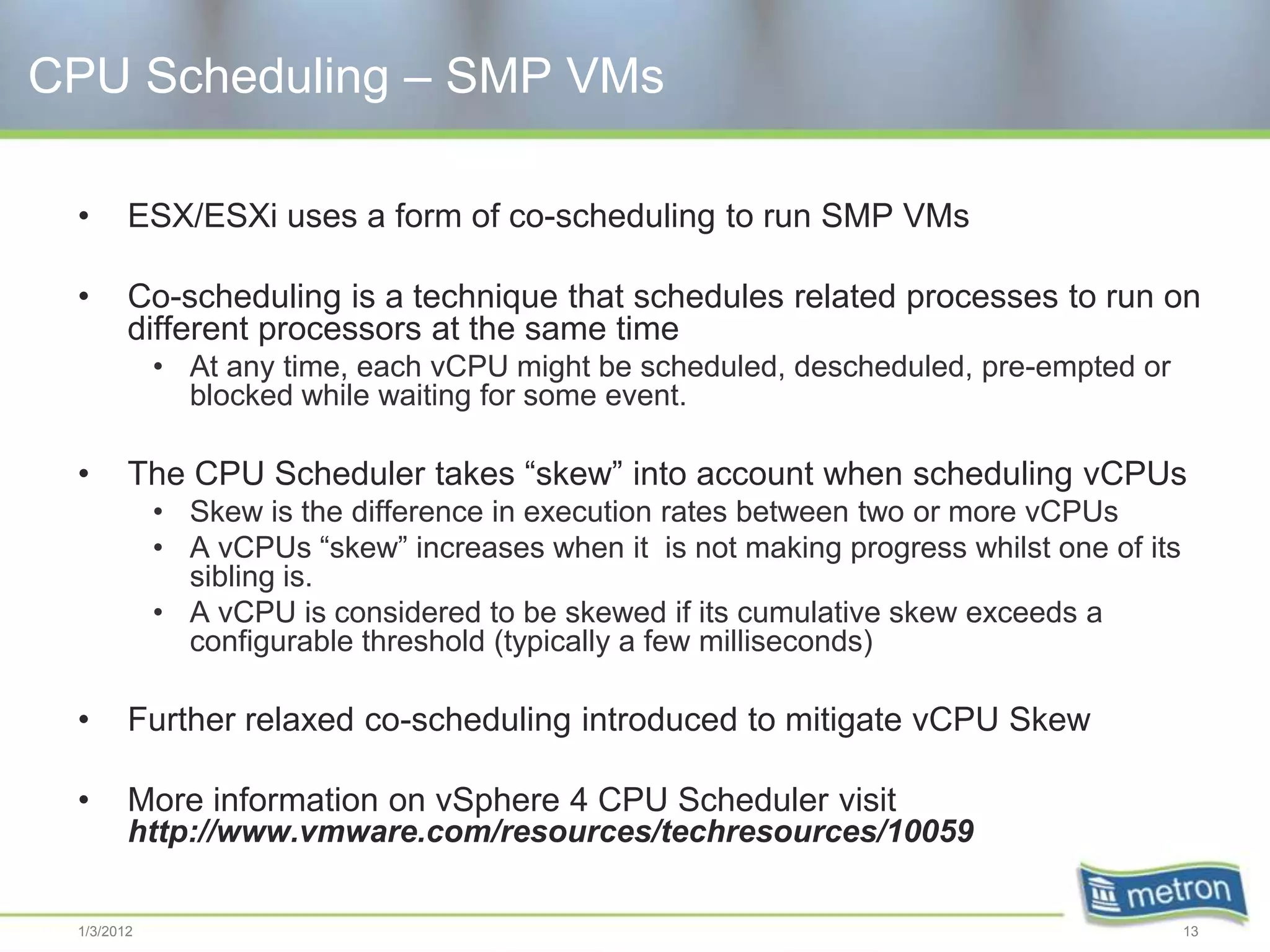 CPU Scheduling – SMP VMs

 •      ESX/ESXi uses a form of co-scheduling to run SMP VMs

 •      Co-scheduling is a technique that schedules related processes to run on
        different processors at the same time
            • At any time, each vCPU might be scheduled, descheduled, pre-empted or
              blocked while waiting for some event.

 •      The CPU Scheduler takes “skew” into account when scheduling vCPUs
            • Skew is the difference in execution rates between two or more vCPUs
            • A vCPUs “skew” increases when it is not making progress whilst one of its
              sibling is.
            • A vCPU is considered to be skewed if its cumulative skew exceeds a
              configurable threshold (typically a few milliseconds)

 •      Further relaxed co-scheduling introduced to mitigate vCPU Skew

 •      More information on vSphere 4 CPU Scheduler visit
        http://www.vmware.com/resources/techresources/10059

 1/3/2012                                                                                 13
 