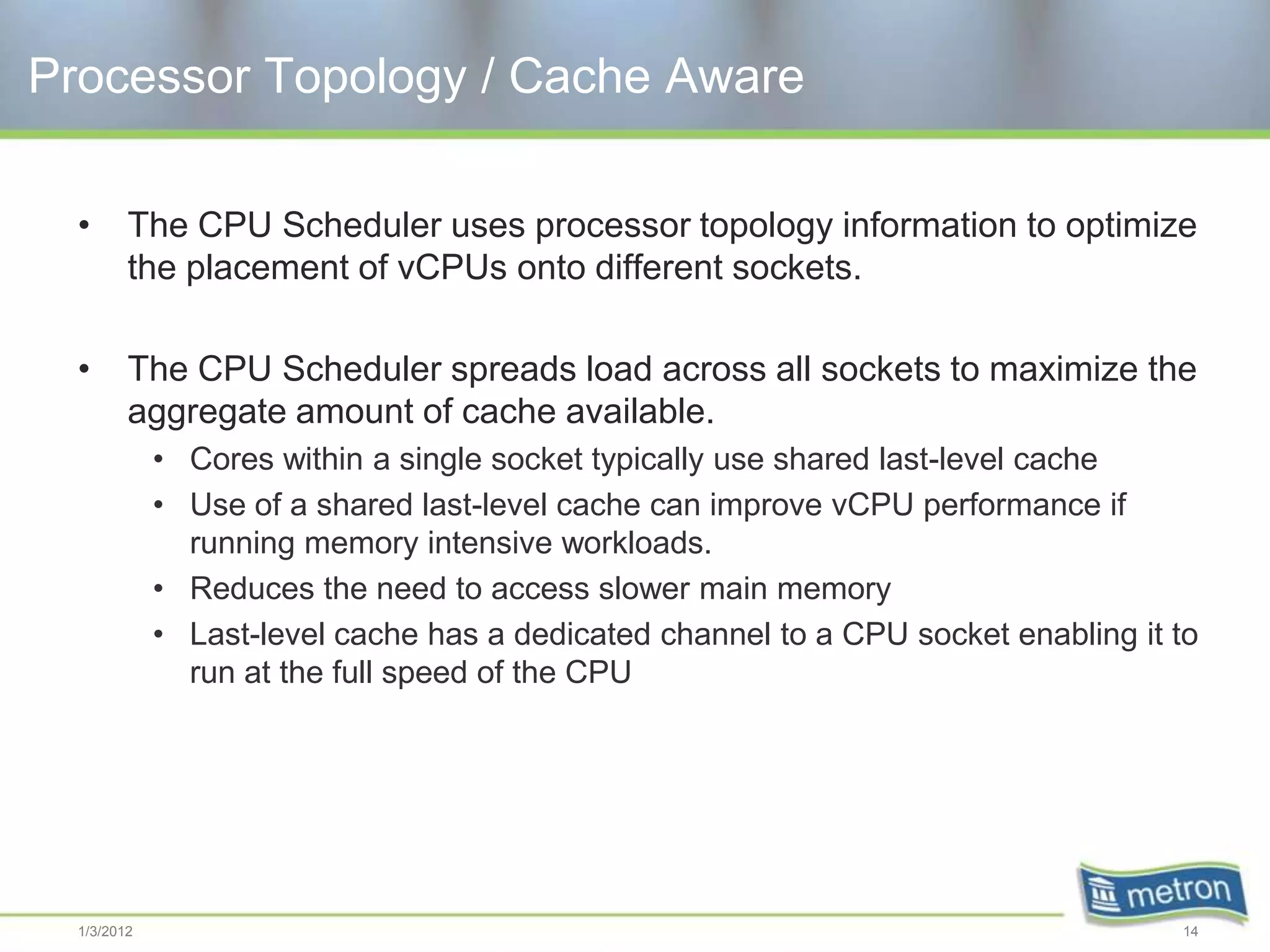 Processor Topology / Cache Aware

  •      The CPU Scheduler uses processor topology information to optimize
         the placement of vCPUs onto different sockets.

  •      The CPU Scheduler spreads load across all sockets to maximize the
         aggregate amount of cache available.
             • Cores within a single socket typically use shared last-level cache
             • Use of a shared last-level cache can improve vCPU performance if
               running memory intensive workloads.
             • Reduces the need to access slower main memory
             • Last-level cache has a dedicated channel to a CPU socket enabling it to
               run at the full speed of the CPU




  1/3/2012                                                                          14
 