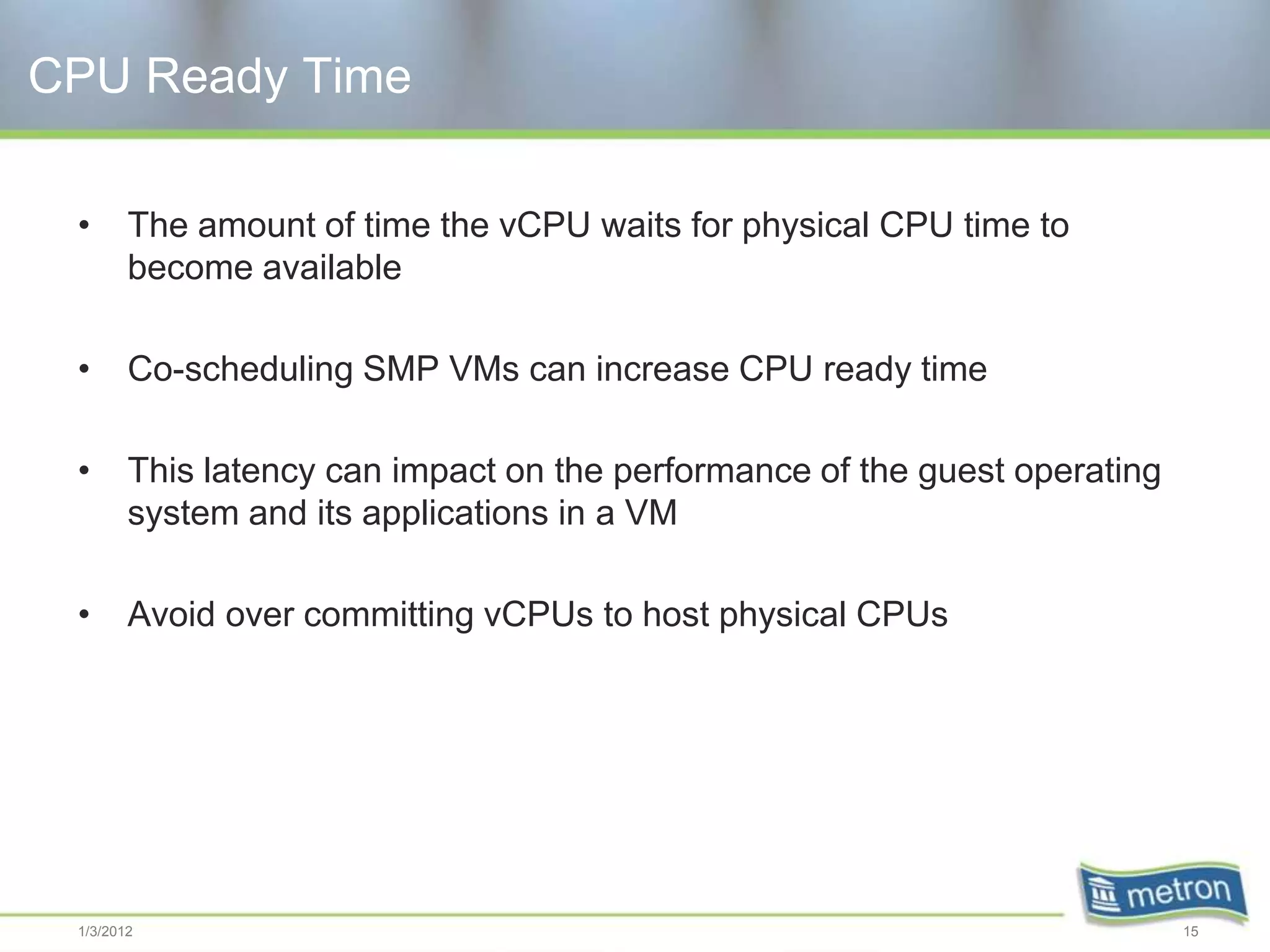 CPU Ready Time

 •      The amount of time the vCPU waits for physical CPU time to
        become available

 •      Co-scheduling SMP VMs can increase CPU ready time

 •      This latency can impact on the performance of the guest operating
        system and its applications in a VM

 •      Avoid over committing vCPUs to host physical CPUs




 1/3/2012                                                                   15
 