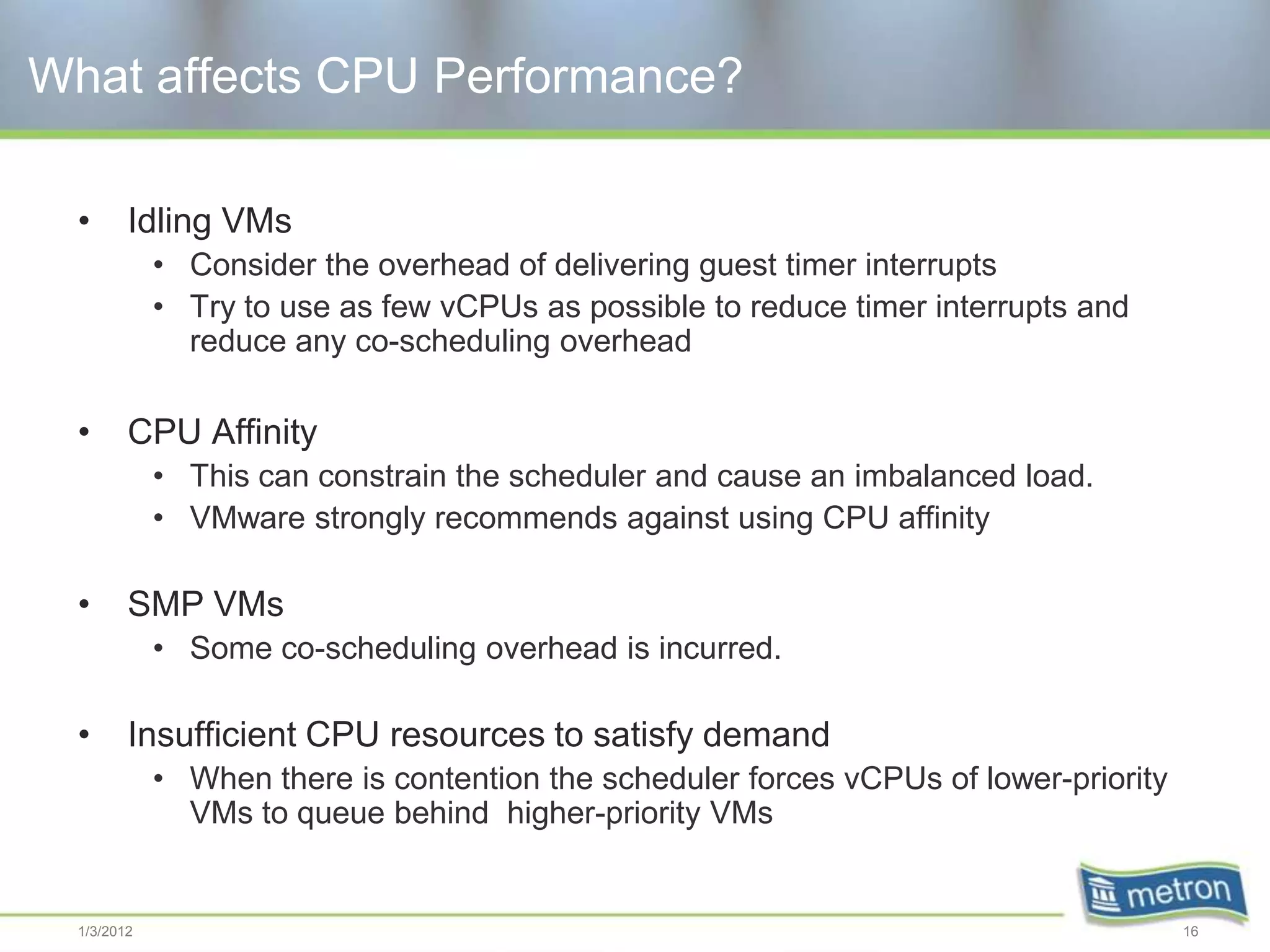What affects CPU Performance?

  •      Idling VMs
             • Consider the overhead of delivering guest timer interrupts
             • Try to use as few vCPUs as possible to reduce timer interrupts and
               reduce any co-scheduling overhead

  •      CPU Affinity
             • This can constrain the scheduler and cause an imbalanced load.
             • VMware strongly recommends against using CPU affinity

  •      SMP VMs
             • Some co-scheduling overhead is incurred.

  •      Insufficient CPU resources to satisfy demand
             • When there is contention the scheduler forces vCPUs of lower-priority
               VMs to queue behind higher-priority VMs


  1/3/2012                                                                             16
 