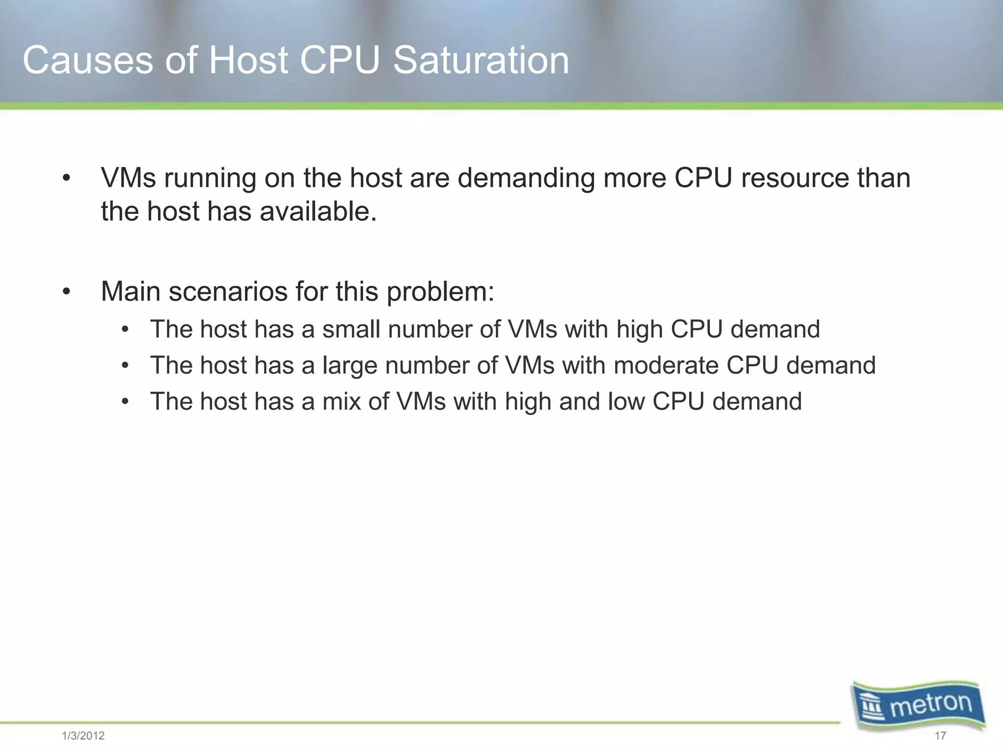 Causes of Host CPU Saturation

  •      VMs running on the host are demanding more CPU resource than
         the host has available.

  •      Main scenarios for this problem:
             • The host has a small number of VMs with high CPU demand
             • The host has a large number of VMs with moderate CPU demand
             • The host has a mix of VMs with high and low CPU demand




  1/3/2012                                                                   17
 