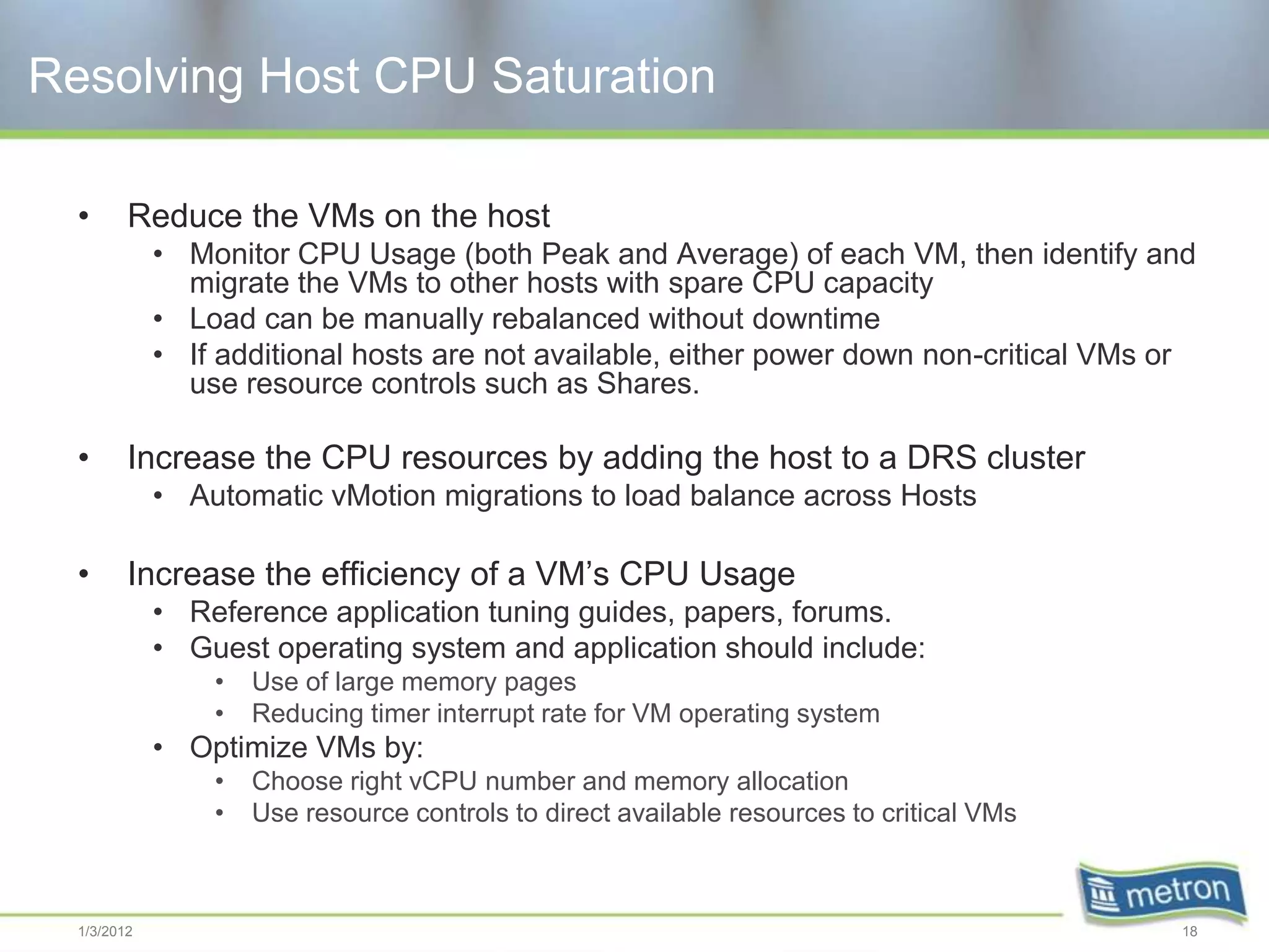 Resolving Host CPU Saturation

  •      Reduce the VMs on the host
             • Monitor CPU Usage (both Peak and Average) of each VM, then identify and
               migrate the VMs to other hosts with spare CPU capacity
             • Load can be manually rebalanced without downtime
             • If additional hosts are not available, either power down non-critical VMs or
               use resource controls such as Shares.

  •      Increase the CPU resources by adding the host to a DRS cluster
             • Automatic vMotion migrations to load balance across Hosts

  •      Increase the efficiency of a VM’s CPU Usage
             • Reference application tuning guides, papers, forums.
             • Guest operating system and application should include:
                 •   Use of large memory pages
                 •   Reducing timer interrupt rate for VM operating system
             • Optimize VMs by:
                 •   Choose right vCPU number and memory allocation
                 •   Use resource controls to direct available resources to critical VMs



  1/3/2012                                                                                 18
 