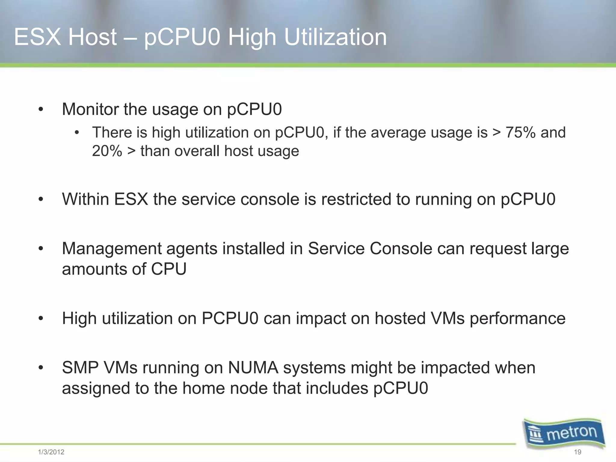 ESX Host – pCPU0 High Utilization

  •      Monitor the usage on pCPU0
             • There is high utilization on pCPU0, if the average usage is > 75% and
               20% > than overall host usage


  •      Within ESX the service console is restricted to running on pCPU0

  •      Management agents installed in Service Console can request large
         amounts of CPU

  •      High utilization on PCPU0 can impact on hosted VMs performance

  •      SMP VMs running on NUMA systems might be impacted when
         assigned to the home node that includes pCPU0


  1/3/2012                                                                             19
 
