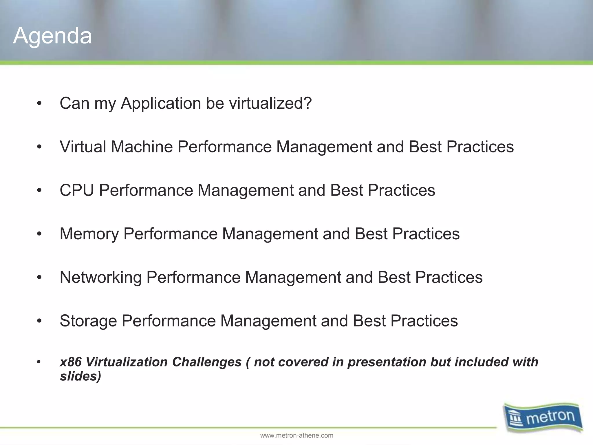 Agenda

 •   Can my Application be virtualized?

 •   Virtual Machine Performance Management and Best Practices

 •   CPU Performance Management and Best Practices

 •   Memory Performance Management and Best Practices

 •   Networking Performance Management and Best Practices

 •   Storage Performance Management and Best Practices

 •   x86 Virtualization Challenges ( not covered in presentation but included with
     slides)



                                     www.metron-athene.com
 