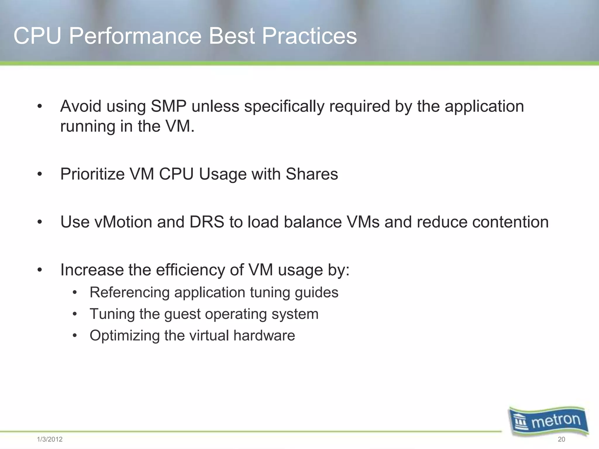 CPU Performance Best Practices

  •      Avoid using SMP unless specifically required by the application
         running in the VM.

  •      Prioritize VM CPU Usage with Shares

  •      Use vMotion and DRS to load balance VMs and reduce contention

  •      Increase the efficiency of VM usage by:
             • Referencing application tuning guides
             • Tuning the guest operating system
             • Optimizing the virtual hardware




  1/3/2012                                                                 20
 