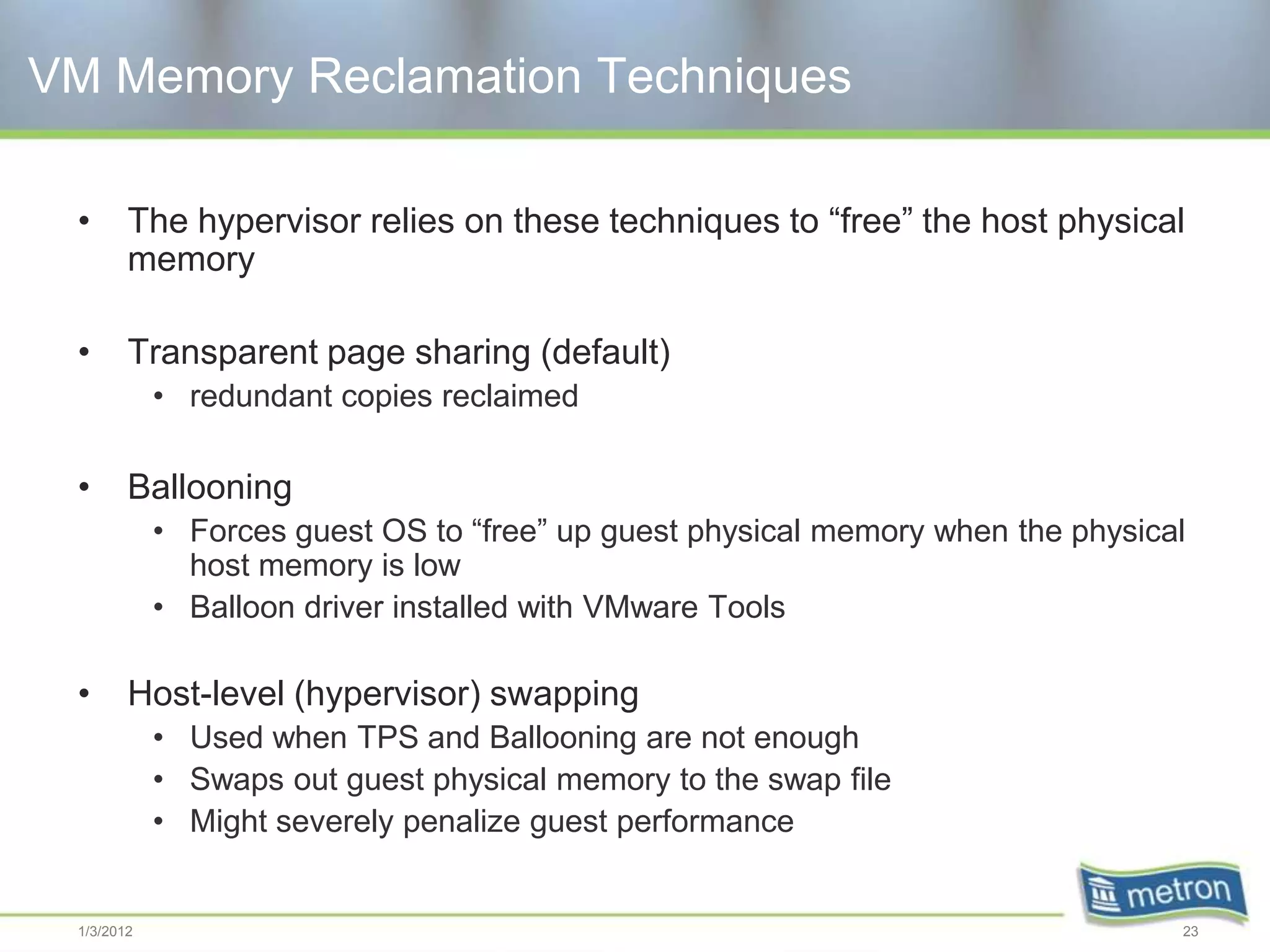 VM Memory Reclamation Techniques

 •      The hypervisor relies on these techniques to “free” the host physical
        memory

 •      Transparent page sharing (default)
            • redundant copies reclaimed

 •      Ballooning
            • Forces guest OS to “free” up guest physical memory when the physical
              host memory is low
            • Balloon driver installed with VMware Tools

 •      Host-level (hypervisor) swapping
            • Used when TPS and Ballooning are not enough
            • Swaps out guest physical memory to the swap file
            • Might severely penalize guest performance


 1/3/2012                                                                        23
 