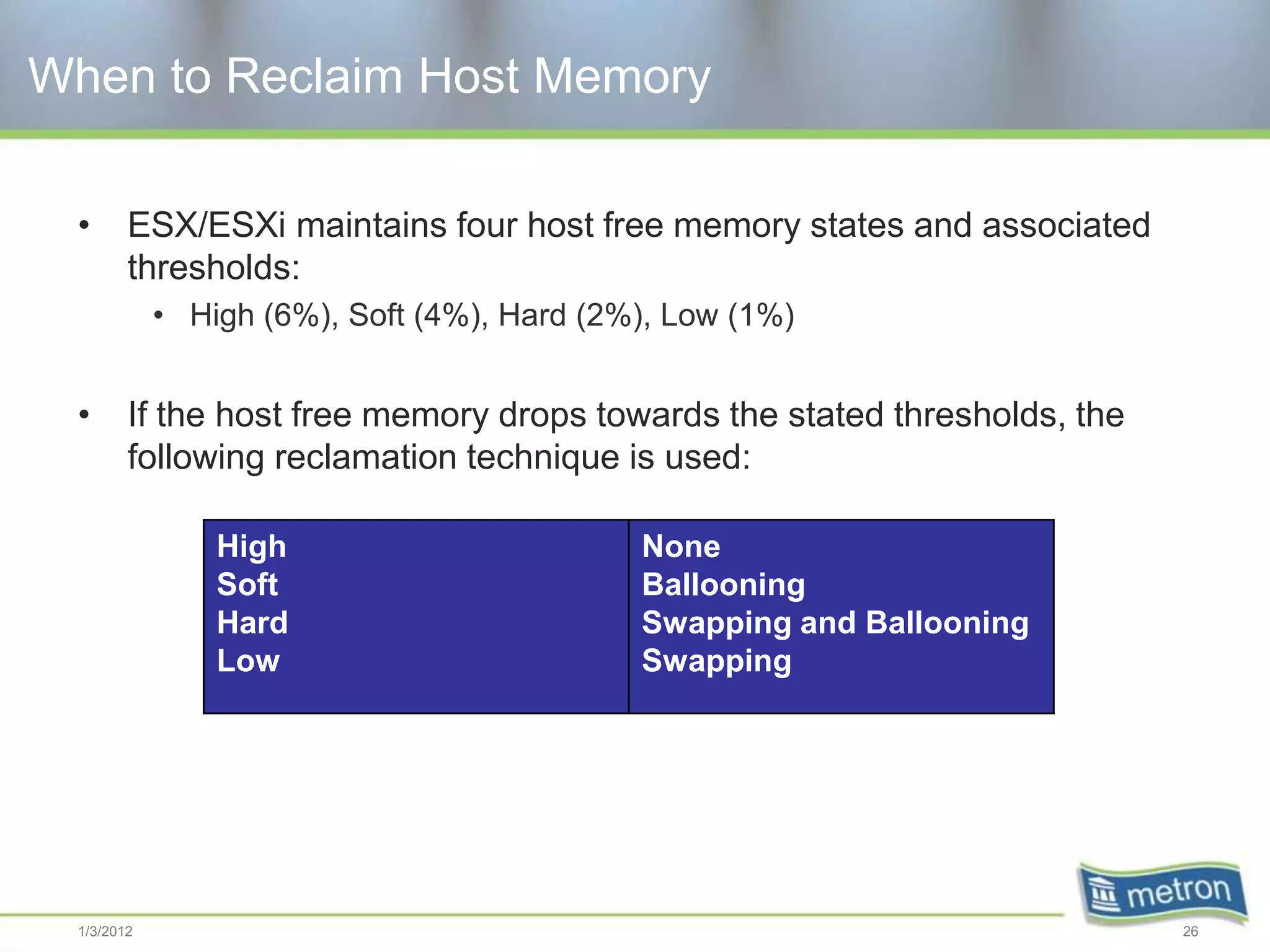 When to Reclaim Host Memory

 •      ESX/ESXi maintains four host free memory states and associated
        thresholds:
            • High (6%), Soft (4%), Hard (2%), Low (1%)


 •      If the host free memory drops towards the stated thresholds, the
        following reclamation technique is used:

                High                        None
                Soft                        Ballooning
                Hard                        Swapping and Ballooning
                Low                         Swapping




 1/3/2012                                                                  26
 