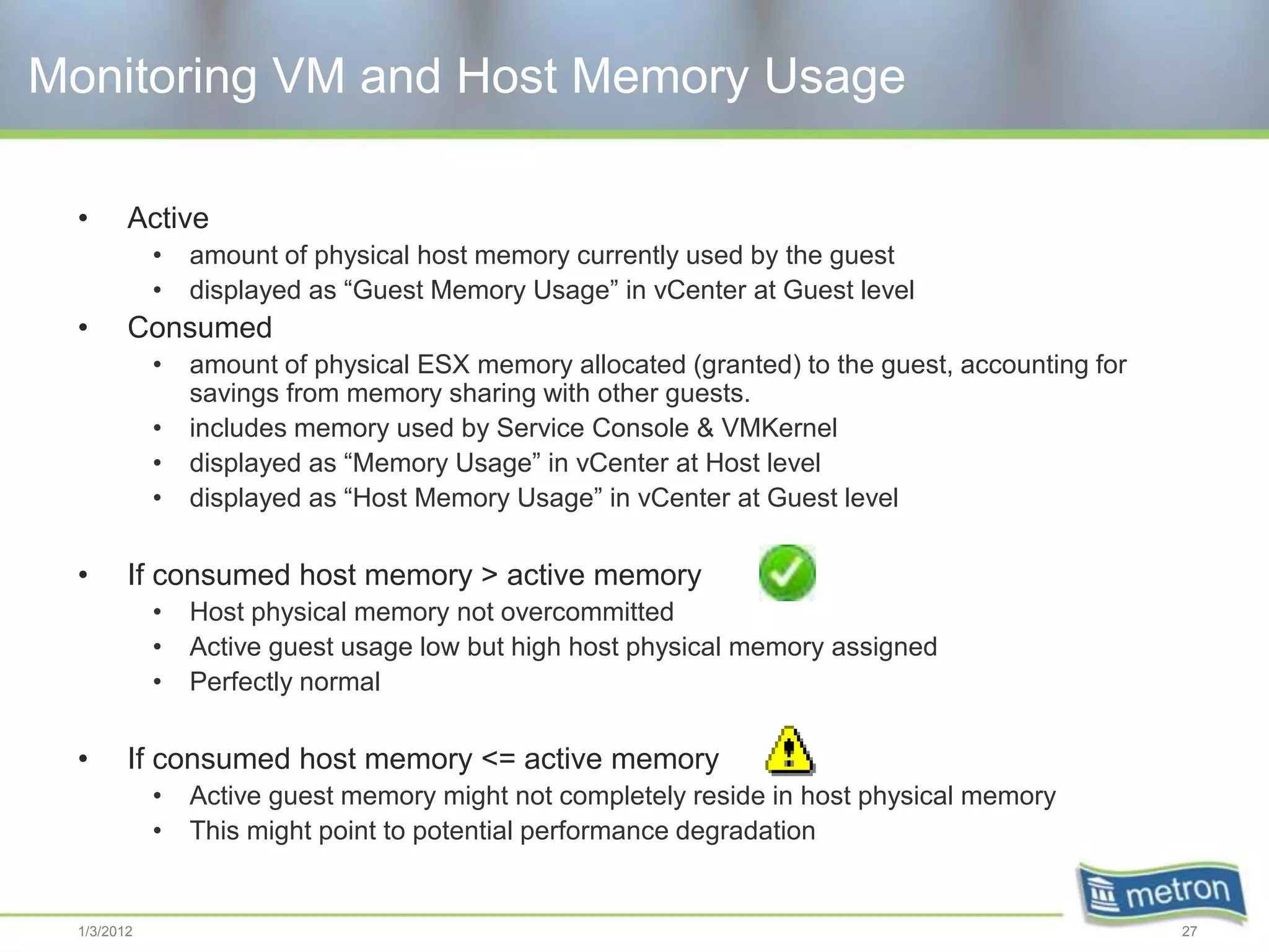 Monitoring VM and Host Memory Usage

 •      Active
            •   amount of physical host memory currently used by the guest
            •   displayed as “Guest Memory Usage” in vCenter at Guest level
 •      Consumed
            •   amount of physical ESX memory allocated (granted) to the guest, accounting for
                savings from memory sharing with other guests.
            •   includes memory used by Service Console & VMKernel
            •   displayed as “Memory Usage” in vCenter at Host level
            •   displayed as “Host Memory Usage” in vCenter at Guest level

 •      If consumed host memory > active memory
            •   Host physical memory not overcommitted
            •   Active guest usage low but high host physical memory assigned
            •   Perfectly normal

 •      If consumed host memory <= active memory
            •   Active guest memory might not completely reside in host physical memory
            •   This might point to potential performance degradation


 1/3/2012                                                                                        27
 