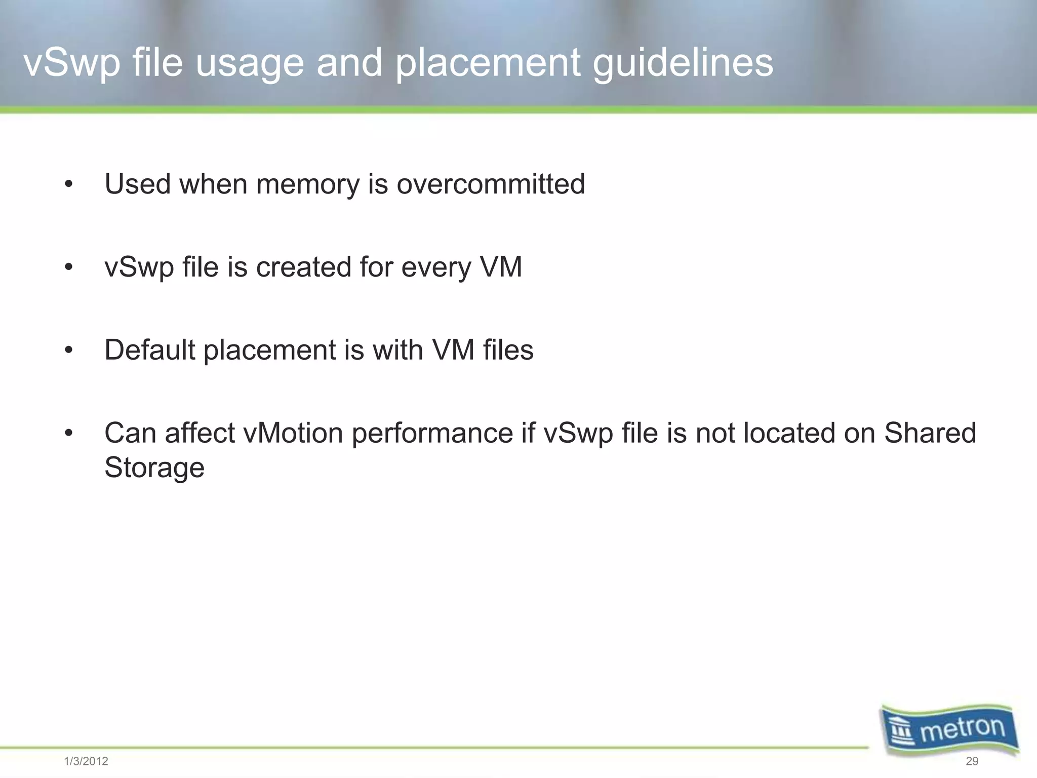 vSwp file usage and placement guidelines

  •      Used when memory is overcommitted

  •      vSwp file is created for every VM

  •      Default placement is with VM files

  •      Can affect vMotion performance if vSwp file is not located on Shared
         Storage




  1/3/2012                                                                  29
 