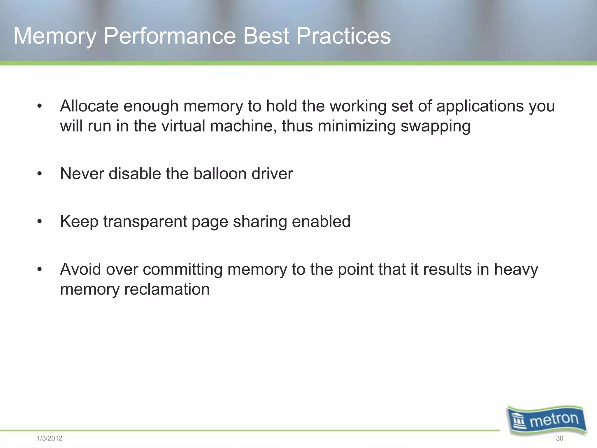 Memory Performance Best Practices

  •      Allocate enough memory to hold the working set of applications you
         will run in the virtual machine, thus minimizing swapping

  •      Never disable the balloon driver

  •      Keep transparent page sharing enabled

  •      Avoid over committing memory to the point that it results in heavy
         memory reclamation




  1/3/2012                                                                    30
 