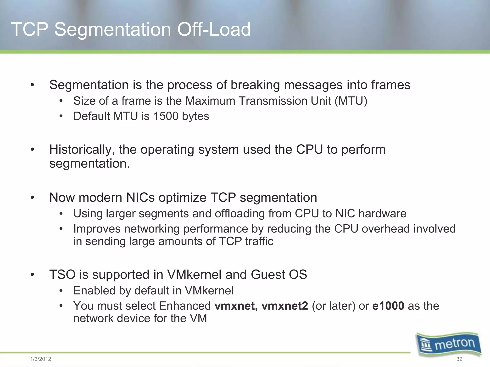 TCP Segmentation Off-Load

  •      Segmentation is the process of breaking messages into frames
             • Size of a frame is the Maximum Transmission Unit (MTU)
             • Default MTU is 1500 bytes

  •      Historically, the operating system used the CPU to perform
         segmentation.

  •      Now modern NICs optimize TCP segmentation
             • Using larger segments and offloading from CPU to NIC hardware
             • Improves networking performance by reducing the CPU overhead involved
               in sending large amounts of TCP traffic

  •      TSO is supported in VMkernel and Guest OS
             • Enabled by default in VMkernel
             • You must select Enhanced vmxnet, vmxnet2 (or later) or e1000 as the
               network device for the VM


  1/3/2012                                                                             32
 