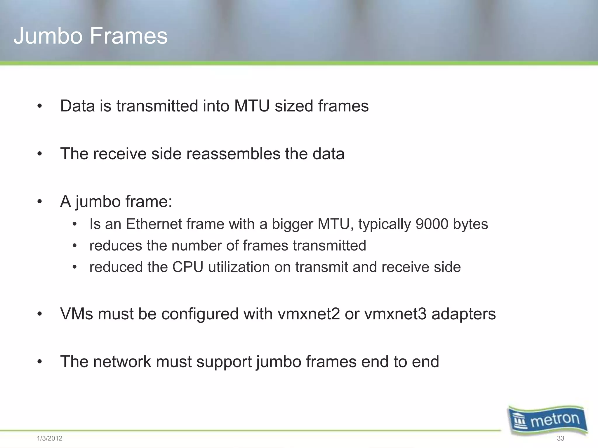 Jumbo Frames

 •      Data is transmitted into MTU sized frames

 •      The receive side reassembles the data

 •      A jumbo frame:
            • Is an Ethernet frame with a bigger MTU, typically 9000 bytes
            • reduces the number of frames transmitted
            • reduced the CPU utilization on transmit and receive side


 •      VMs must be configured with vmxnet2 or vmxnet3 adapters

 •      The network must support jumbo frames end to end



 1/3/2012                                                                    33
 