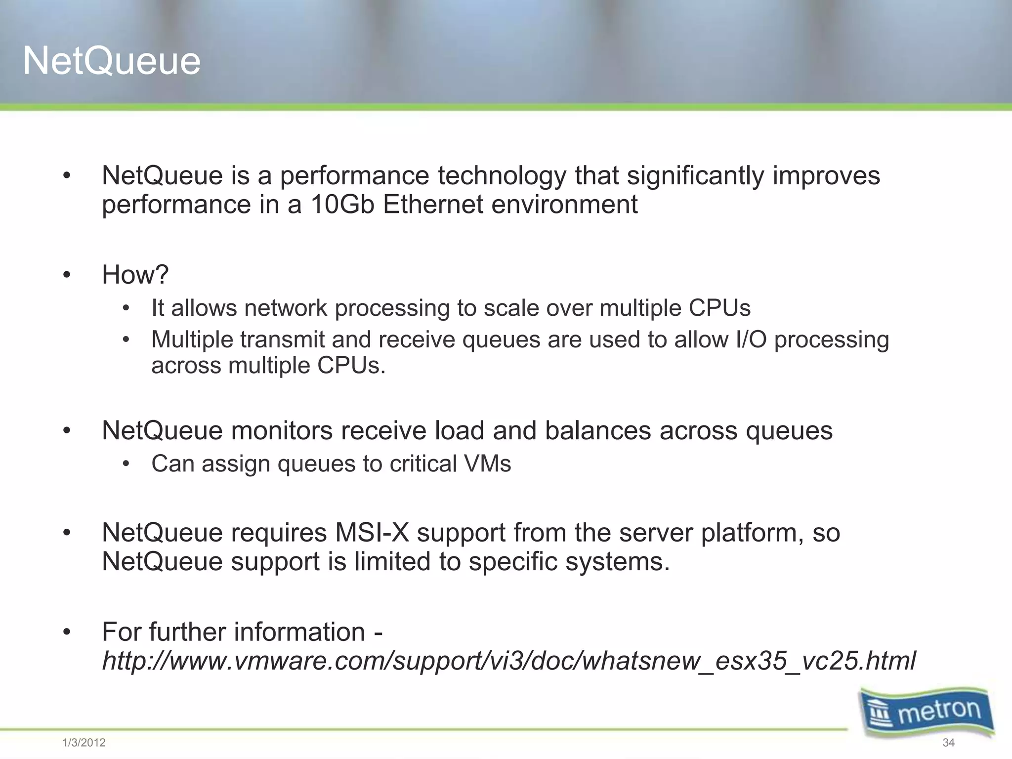 NetQueue

 •      NetQueue is a performance technology that significantly improves
        performance in a 10Gb Ethernet environment

 •      How?
            • It allows network processing to scale over multiple CPUs
            • Multiple transmit and receive queues are used to allow I/O processing
              across multiple CPUs.

 •      NetQueue monitors receive load and balances across queues
            • Can assign queues to critical VMs

 •      NetQueue requires MSI-X support from the server platform, so
        NetQueue support is limited to specific systems.

 •      For further information -
        http://www.vmware.com/support/vi3/doc/whatsnew_esx35_vc25.html

 1/3/2012                                                                             34
 