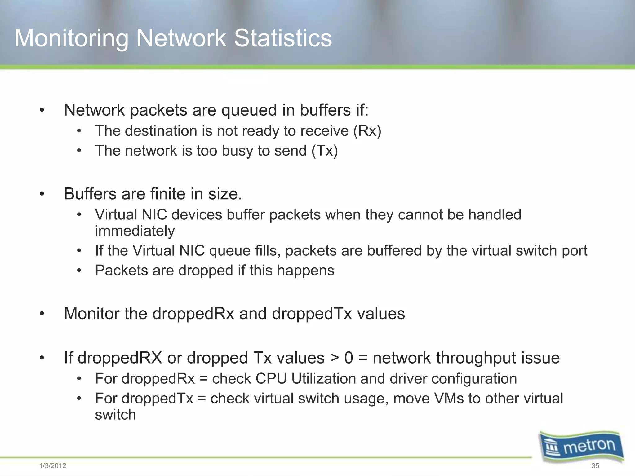 Monitoring Network Statistics

  •      Network packets are queued in buffers if:
             • The destination is not ready to receive (Rx)
             • The network is too busy to send (Tx)

  •      Buffers are finite in size.
             • Virtual NIC devices buffer packets when they cannot be handled
               immediately
             • If the Virtual NIC queue fills, packets are buffered by the virtual switch port
             • Packets are dropped if this happens

  •      Monitor the droppedRx and droppedTx values

  •      If droppedRX or dropped Tx values > 0 = network throughput issue
             • For droppedRx = check CPU Utilization and driver configuration
             • For droppedTx = check virtual switch usage, move VMs to other virtual
               switch


  1/3/2012                                                                                       35
 
