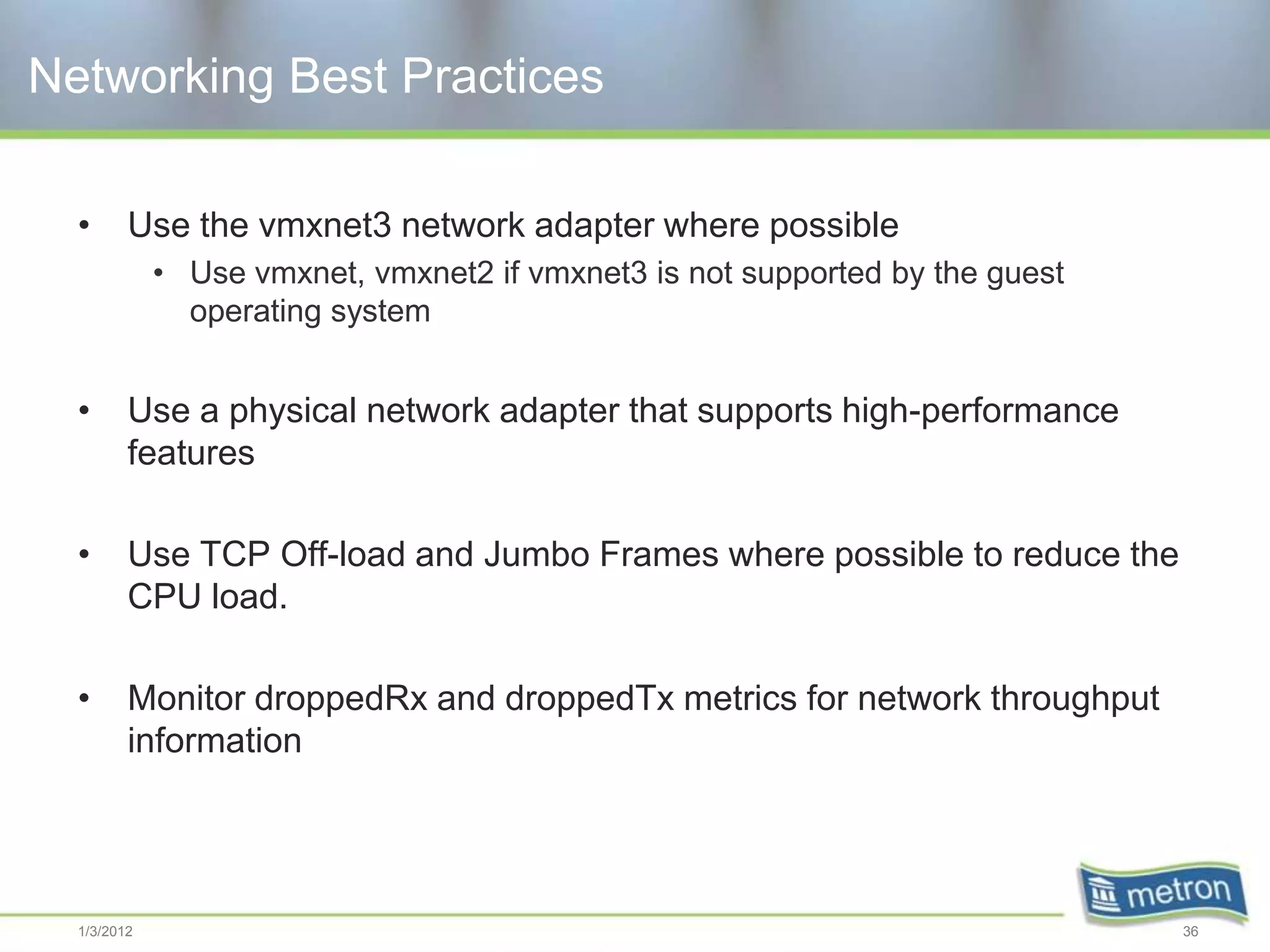 Networking Best Practices

  •      Use the vmxnet3 network adapter where possible
             • Use vmxnet, vmxnet2 if vmxnet3 is not supported by the guest
               operating system


  •      Use a physical network adapter that supports high-performance
         features

  •      Use TCP Off-load and Jumbo Frames where possible to reduce the
         CPU load.

  •      Monitor droppedRx and droppedTx metrics for network throughput
         information




  1/3/2012                                                                    36
 