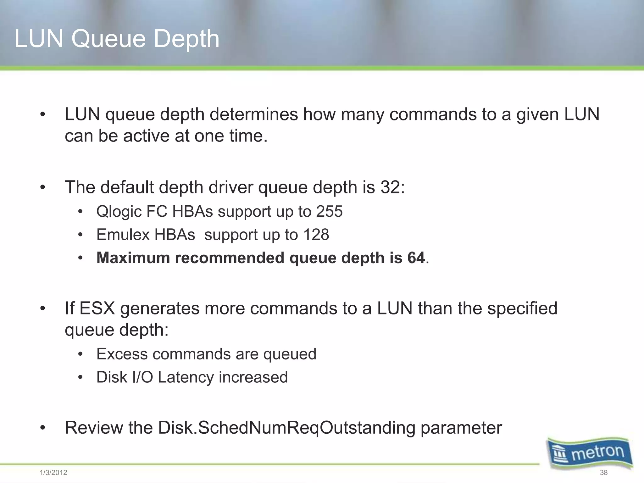 LUN Queue Depth

 •      LUN queue depth determines how many commands to a given LUN
        can be active at one time.

 •      The default depth driver queue depth is 32:
            • Qlogic FC HBAs support up to 255
            • Emulex HBAs support up to 128
            • Maximum recommended queue depth is 64.


 •      If ESX generates more commands to a LUN than the specified
        queue depth:
            • Excess commands are queued
            • Disk I/O Latency increased


 •      Review the Disk.SchedNumReqOutstanding parameter

 1/3/2012                                                            38
 