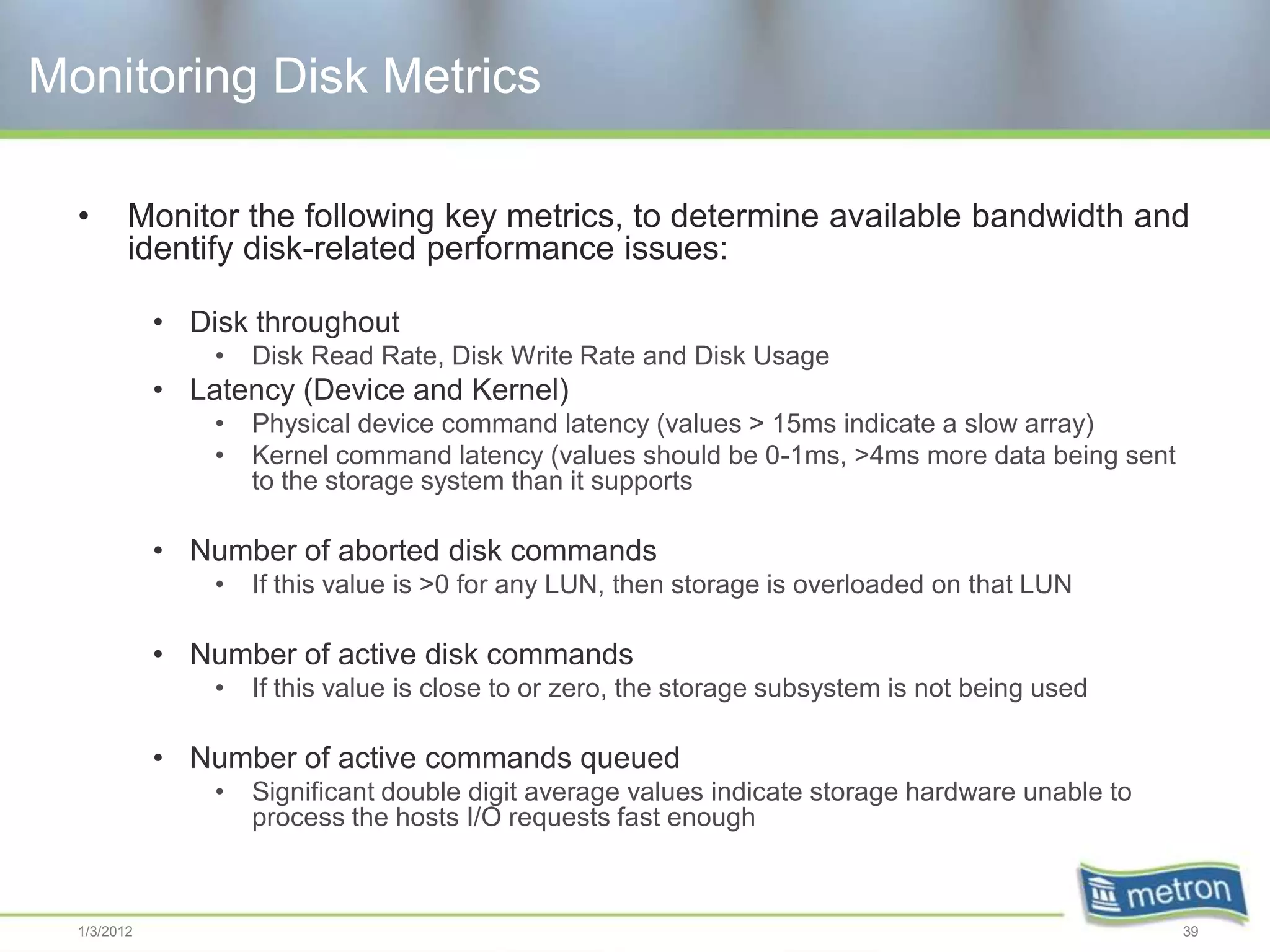 Monitoring Disk Metrics

  •      Monitor the following key metrics, to determine available bandwidth and
         identify disk-related performance issues:

             • Disk throughout
                 •   Disk Read Rate, Disk Write Rate and Disk Usage
             • Latency (Device and Kernel)
                 •   Physical device command latency (values > 15ms indicate a slow array)
                 •   Kernel command latency (values should be 0-1ms, >4ms more data being sent
                     to the storage system than it supports

             • Number of aborted disk commands
                 •   If this value is >0 for any LUN, then storage is overloaded on that LUN

             • Number of active disk commands
                 •   If this value is close to or zero, the storage subsystem is not being used

             • Number of active commands queued
                 •   Significant double digit average values indicate storage hardware unable to
                     process the hosts I/O requests fast enough



  1/3/2012                                                                                         39
 