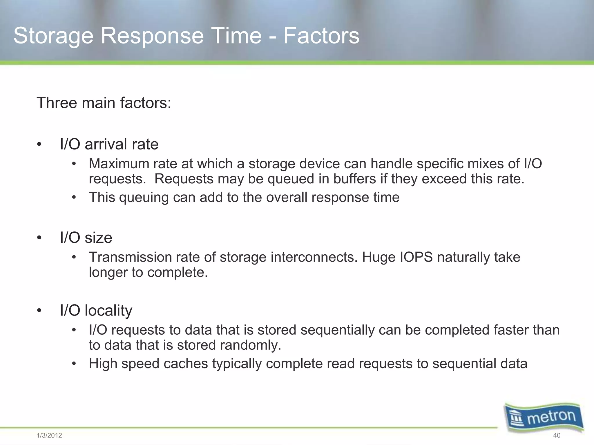 Storage Response Time - Factors

  Three main factors:

  •      I/O arrival rate
             • Maximum rate at which a storage device can handle specific mixes of I/O
               requests. Requests may be queued in buffers if they exceed this rate.
             • This queuing can add to the overall response time

  •      I/O size
             • Transmission rate of storage interconnects. Huge IOPS naturally take
               longer to complete.

  •      I/O locality
             • I/O requests to data that is stored sequentially can be completed faster than
               to data that is stored randomly.
             • High speed caches typically complete read requests to sequential data



  1/3/2012                                                                                40
 