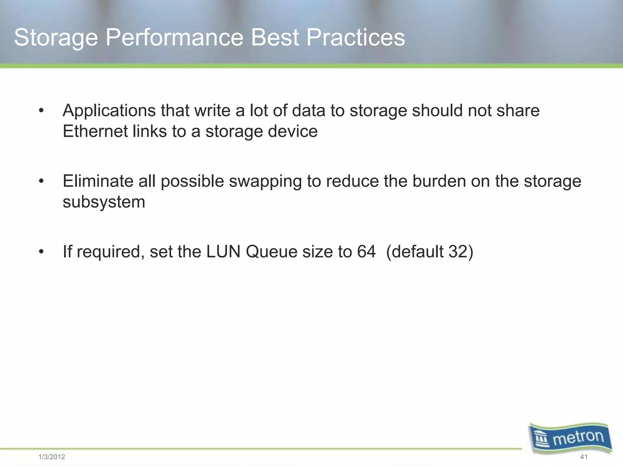Storage Performance Best Practices

  •      Applications that write a lot of data to storage should not share
         Ethernet links to a storage device

  •      Eliminate all possible swapping to reduce the burden on the storage
         subsystem

  •      If required, set the LUN Queue size to 64 (default 32)




  1/3/2012                                                                   41
 