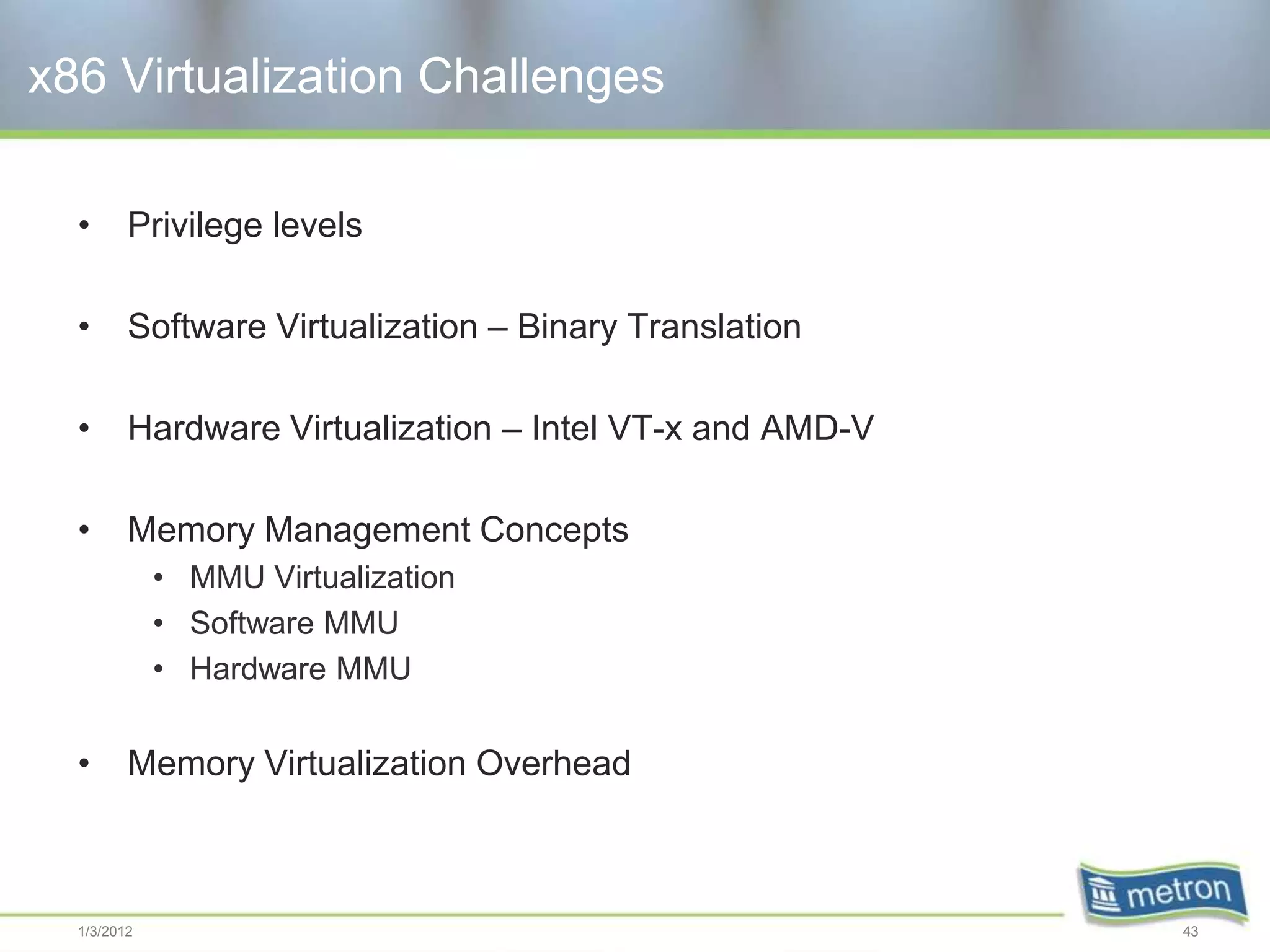 x86 Virtualization Challenges

  •      Privilege levels

  •      Software Virtualization – Binary Translation

  •      Hardware Virtualization – Intel VT-x and AMD-V

  •      Memory Management Concepts
             • MMU Virtualization
             • Software MMU
             • Hardware MMU


  •      Memory Virtualization Overhead



  1/3/2012                                                43
 